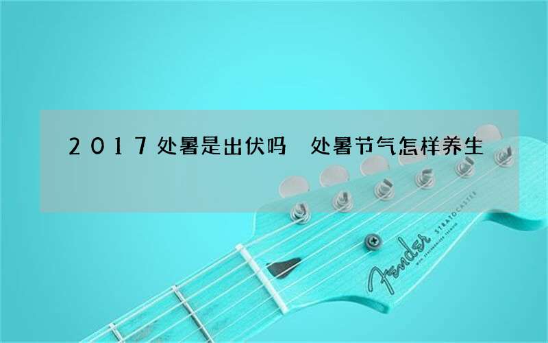 2017处暑是出伏吗 处暑节气怎样养生